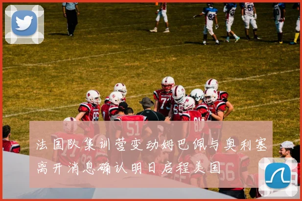法国队集训营变动姆巴佩与奥利塞离开消息确认明日启程美国