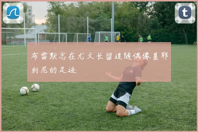 布雷默志在尤文长留追随偶像基耶利尼的足迹