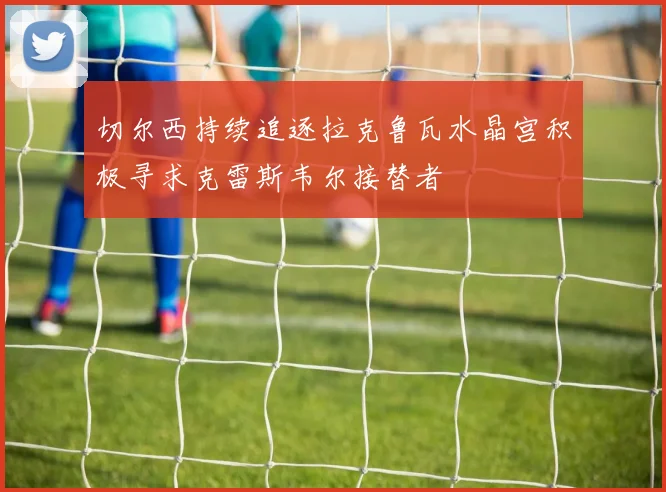 切尔西持续追逐拉克鲁瓦水晶宫积极寻求克雷斯韦尔接替者