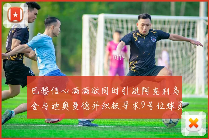 巴黎信心满满欲同时引进阿克利乌舍与迪奥曼德并积极寻求9号位球员