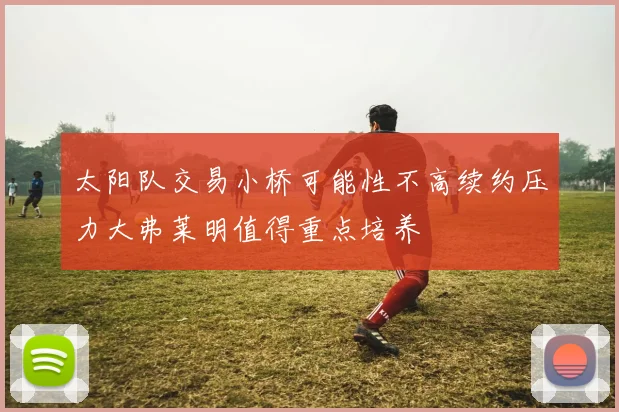 太阳队交易小桥可能性不高续约压力大弗莱明值得重点培养