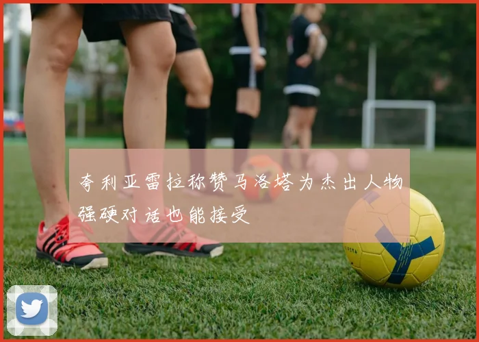 夸利亚雷拉称赞马洛塔为杰出人物强硬对话也能接受