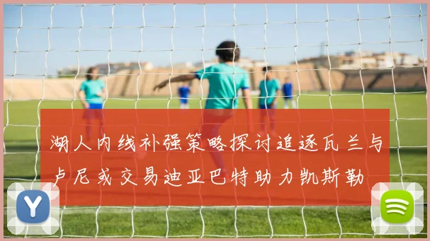 湖人内线补强策略探讨追逐瓦兰与卢尼或交易迪亚巴特助力凯斯勒