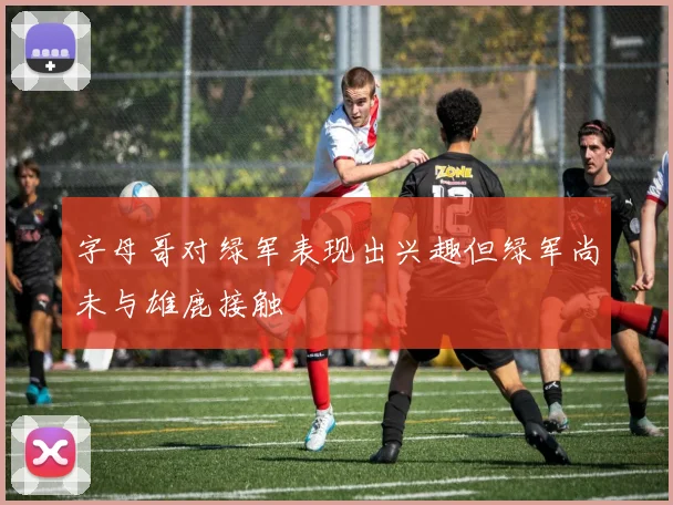 字母哥对绿军表现出兴趣但绿军尚未与雄鹿接触