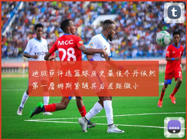 迪班萨评选篮球历史最佳乔丹依然第一詹姆斯紧随其后差距微小