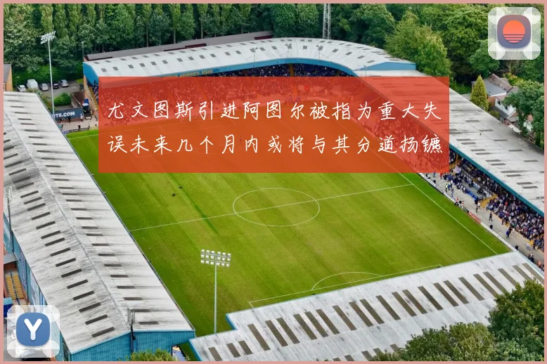 尤文图斯引进阿图尔被指为重大失误未来几个月内或将与其分道扬镳
