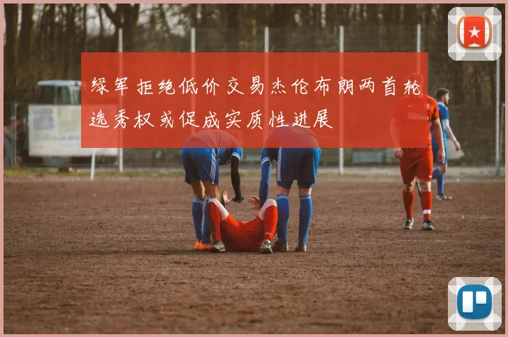 绿军拒绝低价交易杰伦布朗两首轮选秀权或促成实质性进展