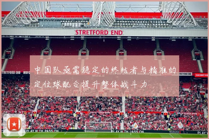 中国队亟需稳定的终结者与精准的定位球配合提升整体战斗力