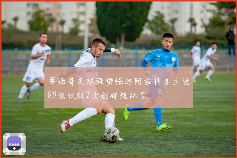 墨西哥足球强势崛起阿兹特克主场89场仅败2次创辉煌纪录