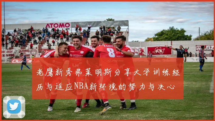 老鹰新秀弗莱明斯分享大学训练经历与适应NBA新环境的努力与决心