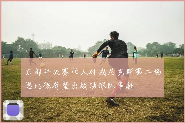 东部半决赛76人对战尼克斯第二场恩比德有望出战助球队争胜