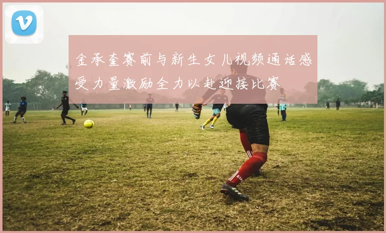 金承奎赛前与新生女儿视频通话感受力量激励全力以赴迎接比赛